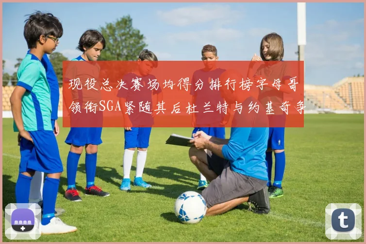 现役总决赛场均得分排行榜字母哥领衔SGA紧随其后杜兰特与约基奇争夺第三名