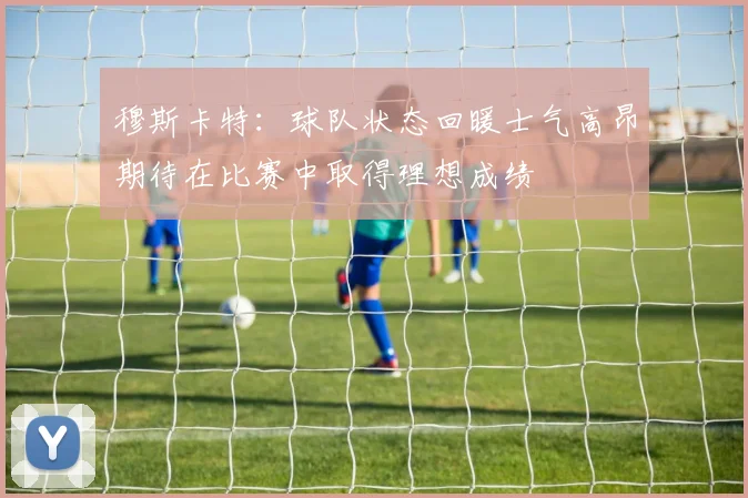 穆斯卡特：球队状态回暖士气高昂期待在比赛中取得理想成绩