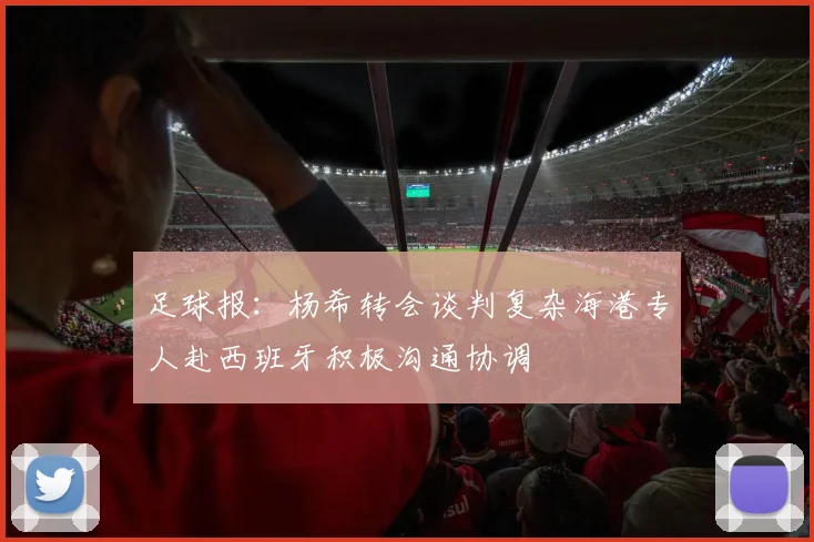 足球报：杨希转会谈判复杂海港专人赴西班牙积极沟通协调