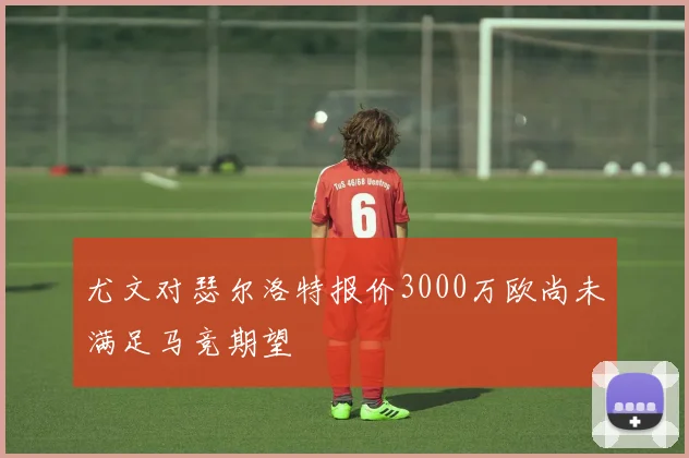尤文对瑟尔洛特报价3000万欧尚未满足马竞期望