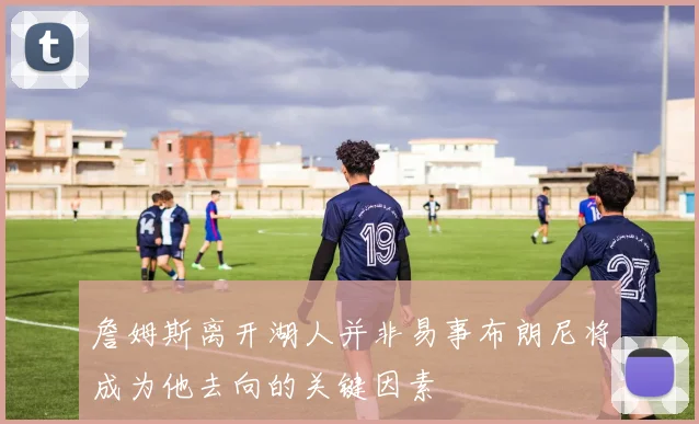 詹姆斯离开湖人并非易事布朗尼将成为他去向的关键因素