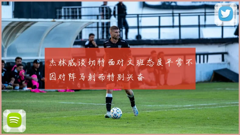杰林威谈切特面对文班态度平常不因对阵马刺而特别兴奋