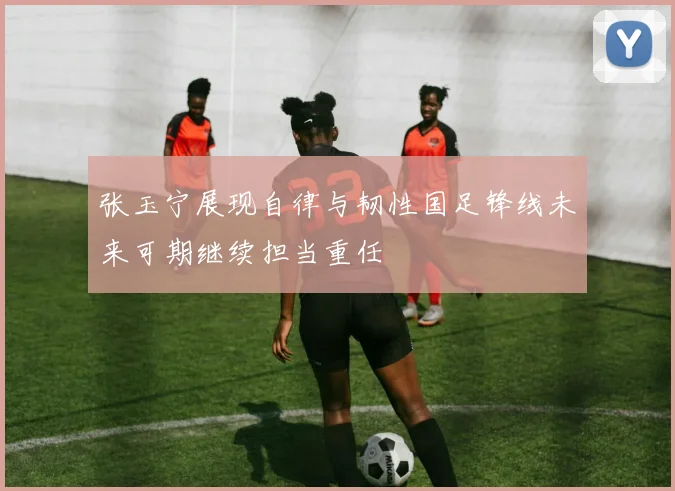 张玉宁展现自律与韧性国足锋线未来可期继续担当重任
