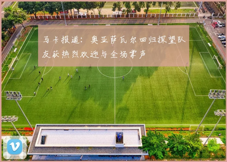 马卡报道：奥亚萨瓦尔回归探望队友获热烈欢迎与全场掌声