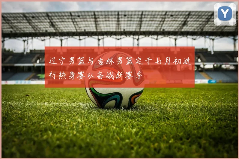 辽宁男篮与吉林男篮定于七月初进行热身赛以备战新赛季