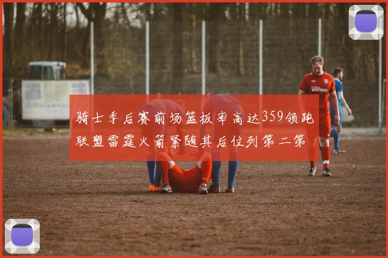 骑士季后赛前场篮板率高达359领跑联盟雷霆火箭紧随其后位列第二第三