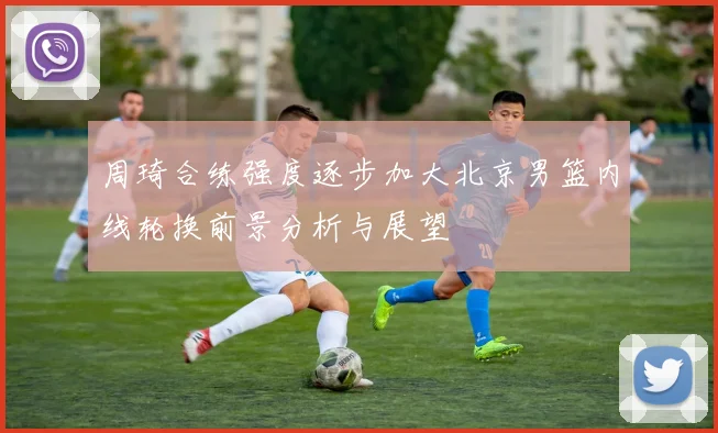 周琦合练强度逐步加大北京男篮内线轮换前景分析与展望