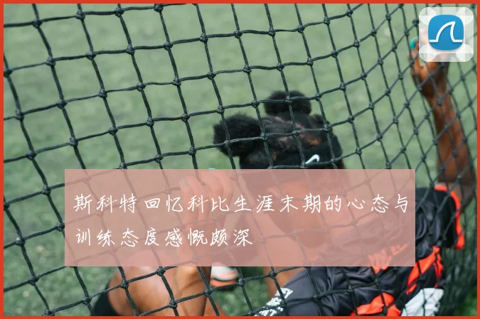斯科特回忆科比生涯末期的心态与训练态度感慨颇深