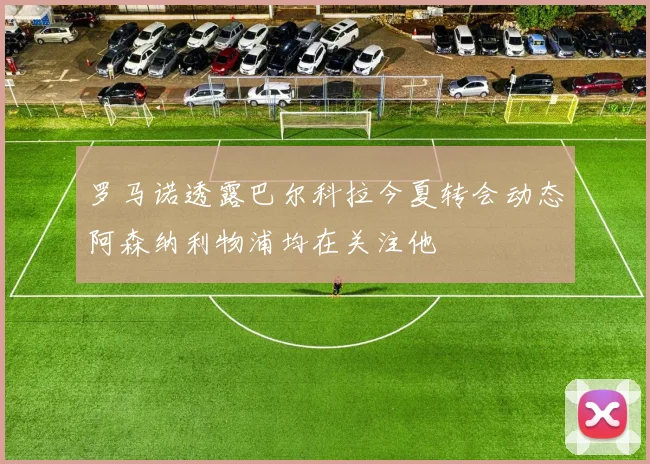 罗马诺透露巴尔科拉今夏转会动态阿森纳利物浦均在关注他