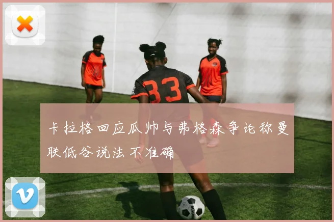 卡拉格回应瓜帅与弗格森争论称曼联低谷说法不准确