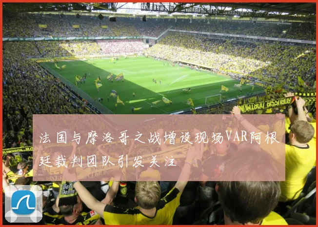法国与摩洛哥之战增设现场VAR阿根廷裁判团队引发关注