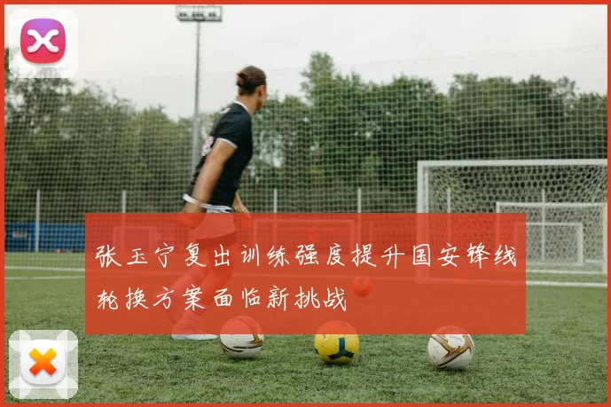 张玉宁复出训练强度提升国安锋线轮换方案面临新挑战