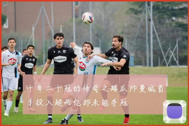 十年二十冠的传奇之路瓜帅曼城首季投入超两亿却未能夺冠