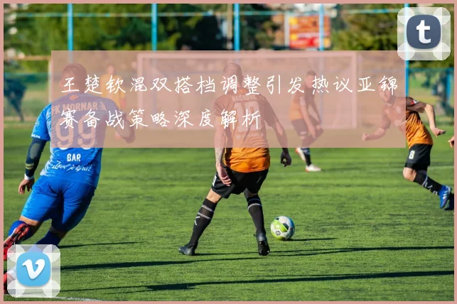 王楚钦混双搭档调整引发热议亚锦赛备战策略深度解析