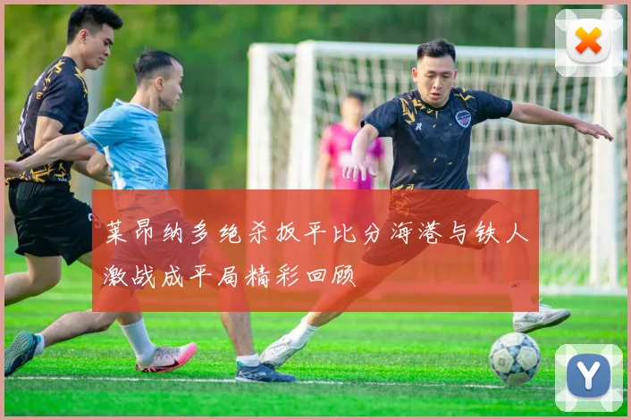 莱昂纳多绝杀扳平比分海港与铁人激战成平局精彩回顾