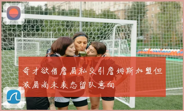 奇才欲借詹眉私交引詹姆斯加盟但浓眉尚未表态留队意向