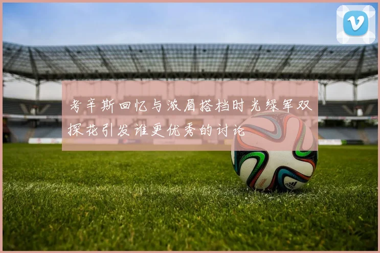 考辛斯回忆与浓眉搭档时光绿军双探花引发谁更优秀的讨论