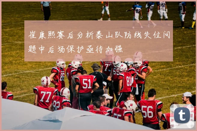 崔康熙赛后分析泰山队防线失位问题中后场保护亟待加强