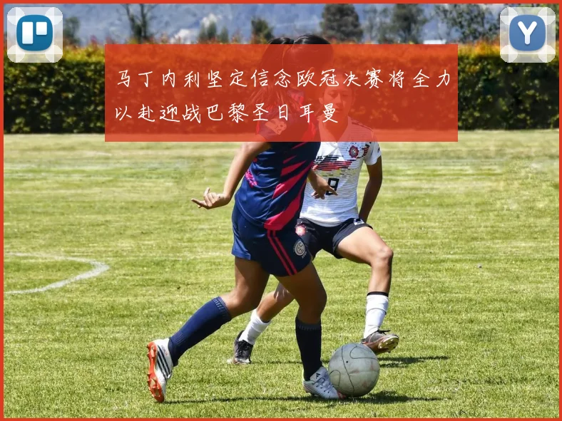 马丁内利坚定信念欧冠决赛将全力以赴迎战巴黎圣日耳曼