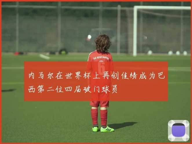 内马尔在世界杯上再创佳绩成为巴西第二位四届破门球员