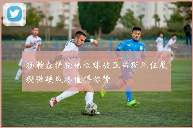 杨瀚森拼抢地板球被亚当斯压住展现强硬风格值得称赞