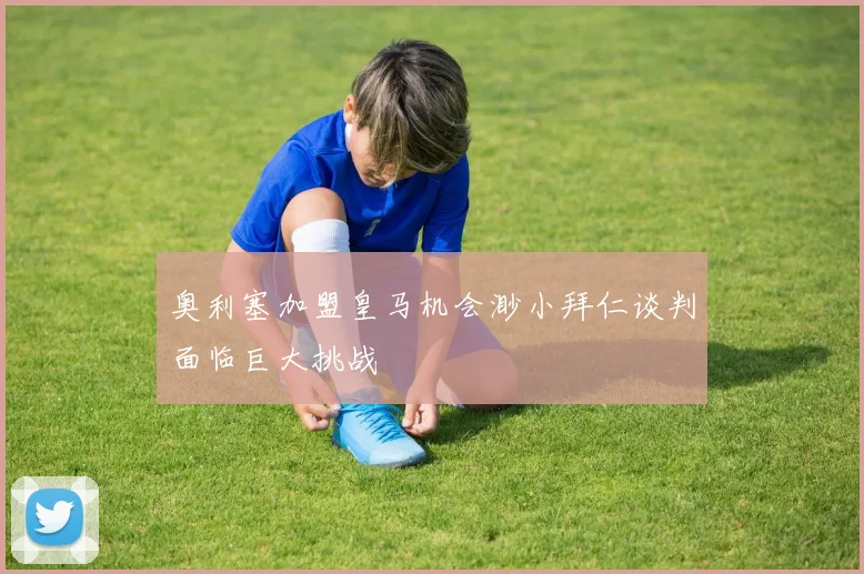 奥利塞加盟皇马机会渺小拜仁谈判面临巨大挑战