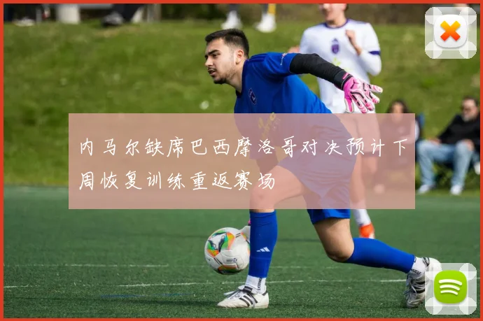 内马尔缺席巴西摩洛哥对决预计下周恢复训练重返赛场