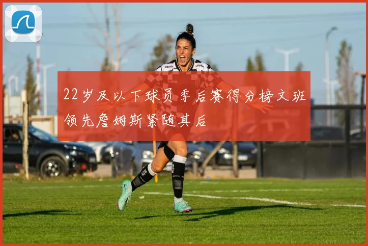 22岁及以下球员季后赛得分榜文班领先詹姆斯紧随其后