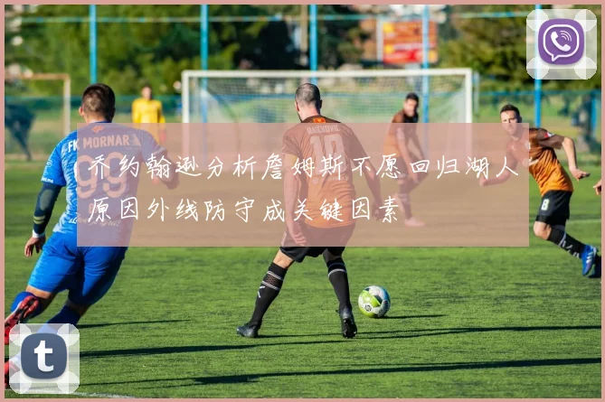 乔约翰逊分析詹姆斯不愿回归湖人原因外线防守成关键因素