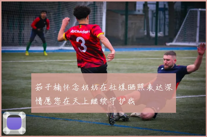茹子楠怀念奶奶在社媒晒照表达深情愿您在天上继续守护我