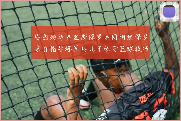 塔图姆与克里斯保罗共同训练保罗亲自指导塔图姆儿子练习篮球技巧