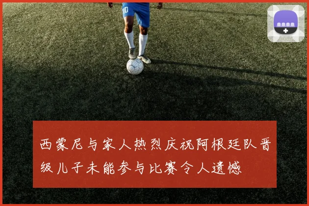 西蒙尼与家人热烈庆祝阿根廷队晋级儿子未能参与比赛令人遗憾