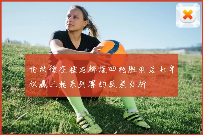 伦纳德在猛龙辉煌四轮胜利后七年仅赢三轮系列赛的反差分析